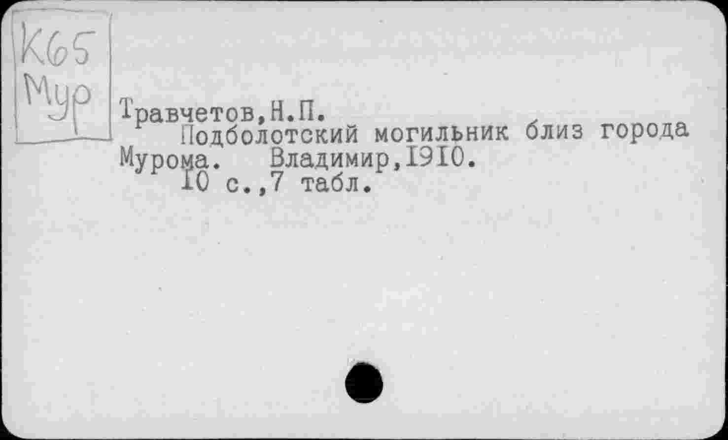 ﻿KGÇ
Мур т
■равчетов,Н.П.	.
Подболотский могильник близ города Мурома. Владимир,1910.
10 с.,7 табл.